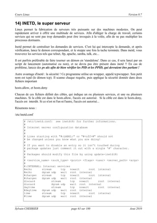 Cours Linux

Version 0.7

14) INETD, le super serveur
Linux permet la fabrication de serveurs très puissants sur des machines modestes. On peut
rapidement arriver à offrir une multitude de services. Afin d'alléger la charge de travail, certains
services qui ne sont pas trop demandés peut être invoqués à la volée, afin de ne pas multiplier les
processus dormants.
Inetd permet de centraliser les demandes de services. C'est lui qui intercepte la demande, et après
vérification, lance le demon correspondant, et le stoppe une fois la tache terminée. Dans inetd, vous
trouverez les services tels que telnet, ftp, apache, samba, talk, etc...
Il est parfois préférable de faire tourner un démon en 'standalone'. Dans ce cas, il sera lancé par un
script de lancement (automatisé ou non), et ne devra pas être présent dans inetd !! En cas de
problème, lancez des ps alx afin de bien vérifier les PID et les PPID, qui devraient être parlant !
Autre avantage d'inetd : la sécurité ! Ce programme utilise un wrapper, appelé tcpwrapper. Son petit
nom est tcpd (le démon tcp). Il scanne chaque requête, puis applique la sécurité donnée dans deux
fichiers important
hosts.allow, et hosts.deny
Chacun de ces fichiers définit des cibles, qui indique un ou plusieurs services, et une ou plusieurs
machines. Si la cible est dans le hosts.allow, l'accès est autorisé. Si la cible est dans le hosts.deny,
l'accès est interdit. Si ce n'est ni l'un ni l'autre, l'accès est autorisé...
Résumons nous :
/etc/inetd.conf
# /etc/inetd.conf: see inetd(8) for further informations.
#
# Internet server configuration database
#
#
# Lines starting with "#:LABEL:" or "#<off>#" should not
# be changed unless you know what you are doing!
#
# If you want to disable an entry so it isn't touched during
# package updates just comment it out with a single '#' character.
#
# Packages should modify this file by using update-inetd(8)
#
# <service_name> <sock_type> <proto> <flags> <user> <server_path> <args>
#
#:INTERNAL: Internal services
#echo
stream
tcp
nowait
root internal
#echo
dgram udp
wait root internal
#chargen
stream
tcp
nowait
root internal
#chargen
dgram udp
wait root internal
discard
stream
tcp
nowait
root internal
discard
dgram udp
wait root internal
daytime
stream
tcp
nowait
root internal
#daytime
dgram udp
wait root internal
time
stream
tcp
nowait
root internal
#time
dgram udp
wait root internal

Sylvain CHERRIER

page 63 sur 100

Aout 2010

 
