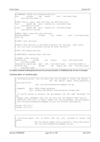 Cours Linux

Version 0.7

#:STANDARD: These are standard services.
ftp
stream
tcp
nowait
root
/usr/sbin/wu-ftpd -l

/usr/sbin/tcpd

#:BSD: Shell, login, exec and talk are BSD protocols.
talk
dgram udp
wait nobody.tty /usr/sbin/tcpd
/usr/sbin/in.talkd
ntalk
dgram udp
wait nobody.tty /usr/sbin/tcpd
/usr/sbin/in.ntalkd
#:MAIL: Mail, news and uucp services.
#disabled#smtp
stream
tcp
exim -bs

nowait

mail

/usr/sbin/exim

#:INFO: Info services
#:BOOT: Tftp service is provided primarily for booting.
# run this only on machines acting as "boot servers."

Most sites

#:RPC: RPC based services
#:HAM-RADIO: amateur-radio services
#:OTHER: Other services
netbios-ssn
stream
tcp
/usr/sbin/smbd
netbios-ns dgram udp
wait root
#<off># swat
stream
/usr/sbin/swat

nowait

root

/usr/sbin/tcpd
tcp
nowait.400

/usr/sbin/tcpd
/usr/sbin/nmbd -a
root /usr/sbin/tcpd

Ce fichier contient la description de tous les services écoutés, et l'indication du serveur à invoquer
/etc/hosts.allow, et /etc/hosts.deny
# /etc/hosts.allow: list of hosts that are allowed to access the system.
#
See the manual pages hosts_access(5),
hosts_options(5)
#
and /usr/doc/netbase/portmapper.txt.gz
#
# Example:
ALL: LOCAL @some_netgroup
#
ALL: .foobar.edu EXCEPT terminalserver.foobar.edu
#
# If you're going to protect the portmapper use the name "portmap" for
the
# daemon name. Remember that you can only use the keyword "ALL" and IP
# addresses (NOT host or domain names) for the portmapper. See portmap(8)
# and /usr/doc/netbase/portmapper.txt.gz for further information.
#
esound: 127.0.0.1
esound: 127.0.0.1

# /etc/hosts.deny: list of hosts that are _not_ allowed to access the
system.
#
See the manual pages hosts_access(5), hosts_options(5)
#
and /usr/doc/netbase/portmapper.txt.gz
#

Sylvain CHERRIER

page 64 sur 100

Aout 2010

 