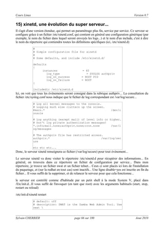 Cours Linux

Version 0.7

15) xinetd, une évolution du super serveur...
Il s'agit d'une version étendue, qui permet un paramétrage plus fin, service par service. Ce serveur se
configure grâce à un fichier /etc/xinetd.conf, qui contient en général une configuration générique (par
exemple, le nom du fichier dans lequel seront envoyés les logs...) et le nom d'un include, c'est à dire
le nom du répertoire qui contiendra toutes les définitions spécifiques (ici, /etc/xinetd.d)
#
# Simple configuration file for xinetd
#
# Some defaults, and include /etc/xinetd.d/
defaults
{
instances
log_type
log_on_success
log_on_failure
}

= 60
= SYSLOG authpriv
= HOST PID
= HOST

includedir /etc/xinetd.d

Ici, on voit que tous les évènements seront consigné dans la rubrique authpriv... La consultation du
fichier /etc/syslog.conf nous indique que le fichier de log correspondant est /var/log/secure...
# Log all kernel messages to the console.
# Logging much else clutters up the screen.
#kern.*
onsole

/dev/c

# Log anything (except mail) of level info or higher.
# Don't log private authentication messages!
*.info;mail.none;authpriv.none;cron.none
/var/l
og/messages
# The authpriv file has restricted access.
authpriv.*
/var/log/sec
ure
etc etc etc...

Donc, le serveur xinetd renseignera ce fichier (/var/log/secure) pour tout événement...
Le serveur xinetd va donc visiter le répertoire /etc/xinetd.d pour récupérer des informations... En
général, on trouvera dans ce répertoire un fichier de configuration par service... Dans mon
répertoire, je trouve un fichier swat et un fichier telnet... Ceux ci sont placés ici lors de l'installation
du paquetage, et (sur la redhat en tout cas) sont inactifs... Une ligne disable=yes est inscrite en fin du
fichier... Il vous suffit de la supprimer, et de relancer le serveur pour que cela fonctionne...
le serveur est contrôlé comme d'habitude par un petit shell à la mode System V, placé dans
/Etc/init.d...Il vous suffit de l'invoquer (en tant que root) avec les arguments habituels (start, stop,
restart ou reload)
/etc/init.d/xinetd restart
# default: off
# description: SWAT is the Samba Web Admin Tool. Use
swat 

Sylvain CHERRIER

page 66 sur 100

Aout 2010

 