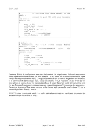 Cours Linux

Version 0.7
#
to configure your Samba server. To use
SWAT, 
#
connect to port 901 with your favorite
web browser.
service swat
{
port = 901
socket_type = stream
wait = no
only_from = 192.168.1.2
user = root
server
= /usr/sbin/swat
log_on_failure
+= USERID
}

# default: on
# description: The telnet server serves telnet
sessions; it uses 
#
unencrypted
username/password
pairs
for
authentication.
service telnet
{
flags
= REUSE
socket_type = stream
wait
= no
user
= root
server
= /usr/sbin/in.telnetd
log_on_failure
+= USERID
}

Ces deux fichiers de configuration sont assez intéressants, car on peut assez facilement s'apercevoir
d'une importante différence entre ces deux services... L'un, telnet, est un serveur standard du super
serveur xinetd (anciennement inetd). C'est pour cette raison que le nom du programme est in.telnetd,
le in symbolisant la dépendance à inet... En ce qui concerne swat, il s'agit d'un serveur fourni par les
concepteurs de samba, et que l'on met en dépendance de xinet. Il pourrait tout à fait tourner tout seul
(ce que l'on appelle autonome), mais dans ce cas, on peut imaginer qu'il consomme des ressources...
Comme on imagine qu'il est assez rarement utilisé (on ne règle pas samba tous les jours !!!), on le
met en dépendance du super serveur...
XINETD est un extension de inetd... Les règles habituelles sont toujours en vigueur, notamment les
autorisations par hosts.allow et deny...

Sylvain CHERRIER

page 67 sur 100

Aout 2010

 