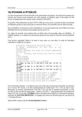 Cours Linux

Version 0.7

16) IPCHAINS et IPTABLES
Ces deux programmes sont des firewalls et des gestionnaires de paquets. Ils analysent les paquets qui
arrivent, qui sortent ou qui transitent sur votre machine, et décident, grâce à des règles, de leur
avenir. Un paquet peut être accepté, rejeté, transmis ("forwardé")...
En général, il faut déterminer les ports TCP et UDP qui sont ouverts, en donner la liste à la machine
en indiquant qui peut et qui ne peut pas se connecter dessus. Il est possible aussi de filtre de l'icmp...
Sur une RedHat, ce firewall est actif à l'installation, et vous joue parfois des tours (Mais n'est il pas
préférable d'avoir une machine trop protégée que pas assez !!!).
Les règles de sécurités sont stockées dans un fichier dans /etc/sysconfig/ (dans une RedHat)... Il
s'appelle ipchains, et en général est directement généré par les scripts de firewall (/etc/init.d/ipchains
save)...
Vous pouvez cependant l'éditer à la main si vous savez ou vous allez, le script de lancement
contrôlant la validité de vos ajouts...
# Firewall configuration written by lokkit
#
Manual
customization
of
this
file
is
not
recommended.
# Note: ifup-post will punch the current nameservers
through the
#
firewall; such entries will *not* be listed
here.
:input ACCEPT
:forward ACCEPT
:output ACCEPT
-A input -s 0/0 -d 0/0 -i lo -j ACCEPT
-A input -p tcp -b -s 192.168.1.1/32 901 -d 0/0 -j
ACCEPT
-A input -p tcp -b -s 192.168.1.* 137:139 -d 0/0 -j
ACCEPT
-A input -p udp -b -s 192.168.1.* 137:139 -d 0/0 -j
ACCEPT
-A input -p tcp -s 0/0 -d 0/0 0:1023 -y -j REJECT
-A input -p tcp -s 0/0 -d 0/0 2049 -y -j REJECT
-A input -p udp -s 0/0 -d 0/0 0:1023 -j REJECT
-A input -p udp -s 0/0 -d 0/0 2049 -j REJECT
-A input -p tcp -s 0/0 -d 0/0 6000:6009 -y -j REJECT
-A input -p tcp -s 0/0 -d 0/0 7100 -y -j REJECT

Voici mon fichier ipchains... Les lignes en gras sont celles que j'ai ajouté pour permettre la connexion
sur le service 901 (swat), et le bon fonctionnement de samba (port 137 à 139, en udp et tcp).
Remarquez la notation adressIP/mask (192.168.1.1/32 veut dire la machine précisément, ici mon
serveur), et 0/0 veut dire le monde entier... Quant à 192.168.1.*, cela signifie toutes les machines du
réseau 192.168.1.0. En effet, NETBIOS utilise le broadcast pour diffuser de l'information (partages,
recherche du MASTER BROWSER). Un réglage trop stricte du firewall risque de vous priver de
« Voisinage Réseau »
Après modif, un petit coup de /etc/init.d/ipchains restart...

Sylvain CHERRIER

page 68 sur 100

Aout 2010

 