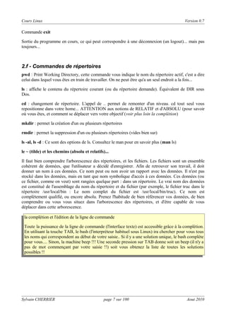 Cours Linux

Version 0.7

Commande exit
Sortie du programme en cours, ce qui peut correspondre à une déconnexion (un logout)... mais pas
toujours...

2.f - Commandes de répertoires
pwd : Print Working Directory, cette commande vous indique le nom du répertoire actif, c'est a dire
celui dans lequel vous êtes en train de travailler. On ne peut être qu'a un seul endroit a la fois...
ls : affiche le contenu du répertoire courant (ou du répertoire demande). Équivalent de DIR sous
Dos.
cd : changement de répertoire. L'appel de .. permet de remonter d'un niveau. cd tout seul vous
repositionne dans votre home... ATTENTION aux notions de RELATIF et d'ABSOLU (pour savoir
où vous êtes, et comment se déplacer vers votre objectif (voir plus loin la complétion)
mkdir : permet la création d'un ou plusieurs répertoires
rmdir : permet la suppression d'un ou plusieurs répertoires (vides bien sur)
ls -al, ls -d : Ce sont des options de ls. Consultez le man pour en savoir plus (man ls)
le ~ (tilde) et les chemins (absolu et relatifs)...
Il faut bien comprendre l'arborescence des répertoires, et les fichiers. Les fichiers sont un ensemble
cohérent de données, que l'utilisateur a décidé d'enregistrer. Afin de retrouver son travail, il doit
donner un nom à ces données. Ce nom peut ou non avoir un rapport avec les données. Il n'est pas
stocké dans les données, mais en tant que nom symbolique d'accès à ces données. Ces données (ou
ce fichier, comme on veut) sont rangées quelque part : dans un répertoire. Le vrai nom des données
est constitué de l'assemblage du nom du répertoire et du fichier (par exemple, le fichier truc dans le
répertoire /usr/local/bin : Le nom complet du fichier est /usr/local/bin/truc). Ce nom est
complètement qualifié, ou encore absolu. Prenez l'habitude de bien référencer vos données, de bien
comprendre ou vous vous situez dans l'arborescence des répertoires, et d'être capable de vous
déplacer dans cette arborescence.
la complétion et l'édition de la ligne de commande
Toute la puissance de la ligne de commande (l'interface texte) est accessible grâce à la complétion.
En utilisant la touche TAB, le bash (l'interpréteur habituel sous Linux) ira chercher pour vous tous
les noms qui correspondent au début de votre saisie.. Si il y a une solution unique, le bash complète
pour vous.... Sinon, la machine beep !!! Une seconde pression sur TAB donne soit un beep (il n'y a
pas de mot commençant par votre saisie !!) soit vous obtenez la liste de toutes les solutions
possibles !!

Sylvain CHERRIER

page 7 sur 100

Aout 2010

 
