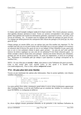 Cours Linux

Version 0.7
browseable = no
map archive = yes
[printers]
path = /usr/tmp
guest ok = yes
printable = yes
min print space = 2000
[test]
browseable = yes
read only = yes
guest ok = yes
path = /export/samba/test

Ce fichier smb.conf exemple configure samba de la façon suivante : On y trouve plusieurs sections,
dont [global], [homes], [printers] et [test]. Toutes ces sections correspondent à des partage, sauf
global. Dans [global] sont stockés les informations générales, concernant le serveur : son nom, s'il est
serveur de domaine, etc... Il contient aussi les réglages par défaut des partages (ici guest ok=no).
Ces réglages par défaut pourront être outrepassés dans chacun des partages (voir [test] qui, lui, force
guest ok=yes)
Chaque partage est ensuite défini, avec ses options (qui sont d'un nombre très important !!!). Par
exemple read only (yes ou no) pour lecture seule, browsable (yes or no) pour indiquer si la ressource
est annoncée dans la browse list, guest ok (yes or no) indique s'il faut s'identifier ou pas, guest only
(yes or no) si c'est seulement comme le guest, guest account = 'un_nom_de_user' pour qu'Unix
retrouve les droits à appliquer (ce sera ceux de cet utilisateur!!!) lors d'une connexion guest... Le
fichier exemple ci-dessus donne donc trois partages : [homes] (les homes directory des utilisateurs,
protégés par mot de passe), [printers] permet un accès aux imprimantes, et [test] est un partage
fixe... Remarquez la commande path qui indique à quel répertoire ce partage correspond sur la
machine Unix...
NOTA : Si vous n'êtes pas en security = share, alors pensez à créer l'utilisateur (du guest account)...
Celui ci doit exister dans votre sécurité Linux, et être ajouté à la sécurité samba
(/etc/samb/smbpasswd)... Pour ce faire, utilisez smbpasswd -a user

17.b - Un peu plus loin avec Samba
Voyons un peu maintenant des options plus intéressantes. Dans la section [globals], voici d'autres
variables à documenter....
[global]
# Server configuration parameters
netbios name = HYDRA
server string = Samba %v on (%L)
workgroup = SIMPLE

Les noms parlent d'eux même, remarquons quand même le server string (commentaire apparaissant
dans Voisinage Réseau, à coté du nom Netbios) qui est constitué des variables %v (version) et%L
(nom NETBIOS). Le workgourp est défini ici.
#

Networking configuration options
hosts allow = 192.168.220. 134.213. localhost
hosts deny = 192.168.220.102
interfaces = 192.168.220.100/255.255.255.0 
134.213.233.110/255.255.255.0
bind interfaces only = yes

Ici, divers réglages réseaux permettant d'interdire ou de permettre à des machines l'utilisation du
Sylvain CHERRIER

page 70 sur 100

Aout 2010

 