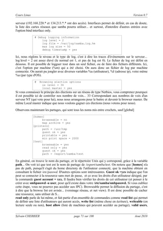 Cours Linux

Version 0.7

serveur (192.168.220.* et 134.213.*.* ont des accès). Interfaces permet de définir, en cas de doute,
la liste des cartes réseaux que samba pourra utiliser... et surtout, d'interdire d'autres entrées avec
l'option bind interface only.
# Debug logging information
log level = 2
log file = /var/log/samba.log.%m
max log size = 50
debug timestamp = yes

Ici, nous réglons le niveau et le type de log, c'est à dire les traces d'événements sur le serveur...
log level = 2 est assez élevé (le normal est 1, et pas de log est 0). Le fichier de log est défini en
dessous. Il est possible de logguer tout dans un seul fichier, ou de faire des fichiers différents. Ici,
c'est l'option par machine (%m) qui a été choisi. On aura donc un fichier de log par machine
connectée. On aurait pu jongler avec diverses variables %u (utilisateur), %I (adresse ip), voire même
%a (par type d'OS).
#

Browsing election options
os level = 34
local master = yes

Si vous connaissez le principe des élections sur un réseau de type Netbios, vous comprenez pourquoi
il est possible ici de contrôler nos nombre de voix... 33 Correspondant aux nombres de voix d'un
serveur NT (qui vote pour lui), nous nous arrangeons pour le battre et devenir le browser master. De
même Local master indique que nous voulons gagner ces élections (nous votons pour nous).
Observons maintenant les partages, qui sont tous les noms mis entre crochets, sauf [global]
[homes]
browseable = no
map archive = yes
[printers]
path = /usr/tmp
guest ok = yes
printable = yes
min print space = 2000
[test]
browseable = yes
read only = yes
guest ok = yes
path = /export/samba/test

En général, on trouve le nom du partage, et le répertoire Unix qui y correspond, grâce à la variable
path... On voit ici que test est le nom de partage de /export/samba/test. On notera que [homes] n'a
pas de path, puisqu'il s'agit du home directory de l'utilisateur connecté, que la machine obtient en
consultant le fichier /etc/passwd. D'autres options sont intéressantes. Guest ok =yes indique que l'on
peut se connecter à la ressource sans mot de passe, et ce avec les droits d'un utilisateur désigné, par
la commande guest account = xxx. Il faudra bien vérifier les droits de cet utilisateur (et penser à le
créer avec smbpasswd -a user, pour qu'il existe dans votre /etc/samba/smbpasswd. Si vous oubliez
cette étape, vous ne pourrez pas accéder aux IPC). Browseable permet la diffusion du partage, c'est
à dire que la browse list est avisée... (voisinage réseau, et net view). Il est donc possible de cacher
une ressource, sans utiliser de $...
read only parle de lui même, et fait partie d'un ensemble de commandes comme read list qui permet
de définir une liste d'utilisateurs qui auront accès, write list (même chose en écriture), writeable (en
lecture seule ou non), host allow (liste de machines qui peuvent accèder au partage), valid users,
Sylvain CHERRIER

page 71 sur 100

Aout 2010

 