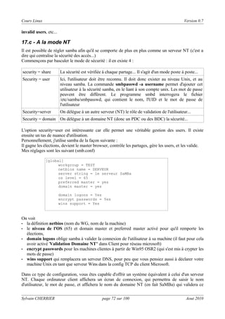 Cours Linux

Version 0.7

invalid users, etc...

17.c - A la mode NT
Il est possible de régler samba afin qu'il se comporte de plus en plus comme un serveur NT (c'est a
dire qui centralise la sécurité des accès...)
Commençons par basculer le mode de sécurité : il en existe 4 :
security = share

La sécurité est vérifiée à chaque partage... Il s'agit d'un mode poste à poste...

Security = user

Ici, l'utilisateur doit être reconnu. Il doit donc exister au niveau Unix, et au
niveau samba. La commande smbpasswd -a username permet d'ajouter cet
utilisateur à la sécurité samba, en le liant à son compte unix. Les mot de passe
peuvent être différent. Le programme smbd interrogera le fichier
/etc/samba/smbpasswd, qui contient le nom, l'UID et le mot de passe de
l'utilisateur

Security=server

On délègue à un autre serveur (NT) le rôle de validation de l'utilisateur...

Security = domain On délègue à un domaine NT (donc un PDC ou des BDC) la sécurité...
L'option security=user est intéressante car elle permet une véritable gestion des users. Il existe
ensuite un tas de nuance d'utilisation.
Personnellement, j'utilise samba de la façon suivante :
Il gagne les élections, devient le master browser, contrôle les partages, gère les users, et les valide.
Mes réglages sont les suivant (smb.conf)
[global]
workgroup = TEST
netbios name = SERVEUR
server string = le serveur SaMBa
os level = 65
preferred master = yes
domain master = yes
domain logons = Yes
encrypt passwords = Yes
wins support = Yes

On voit
• la définition netbios (nom du WG, nom de la machine)
• le niveau de l'OS (65) et domain master et preferred master activé pour qu'il remporte les
élections,
• domain logons oblige samba à valider la connexion de l'utilisateur à sa machine (il faut pour cela
avoir activé 'Validation Domaine NT" dans Client pour réseau microsoft)
• encrypt passwords pour les machines clientes à partir de Win95 OSR2 (qui s'est mis à crypter les
mots de passe)
• wins support qui remplacera un serveur DNS, pour peu que vous pensiez aussi à déclarer votre
machine Unix en tant que serveur Wins dans la config TCP du client Microsoft.
Dans ce type de configuration, vous êtes capable d'offrir un système équivalent à celui d'un serveur
NT. Chaque ordinateur client affichera un écran de connexion, qui permettra de saisir le nom
d'utilisateur, le mot de passe, et affichera le nom du domaine NT (en fait SaMBa) qui validera ce
Sylvain CHERRIER

page 72 sur 100

Aout 2010

 