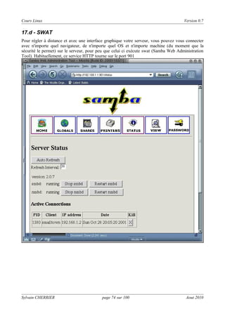 Cours Linux

Version 0.7

17.d - SWAT
Pour régler à distance et avec une interface graphique votre serveur, vous pouvez vous connecter
avec n'importe quel navigateur, de n'importe quel OS et n'importe machine (du moment que la
sécurité le permet) sur le serveur, pour peu que celui ci exécute swat (Samba Web Administration
Tool). Habituellement, ce service HTTP tourne sur le port 901

Sylvain CHERRIER

page 74 sur 100

Aout 2010

 