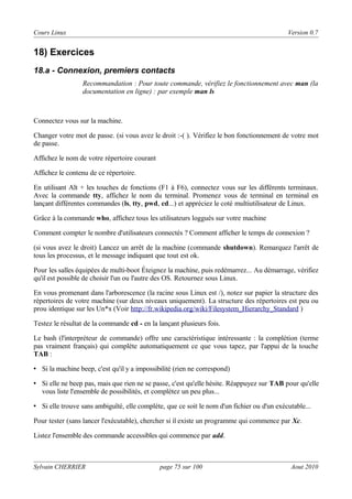 Cours Linux

Version 0.7

18) Exercices
18.a - Connexion, premiers contacts
Recommandation : Pour toute commande, vérifiez le fonctionnement avec man (la
documentation en ligne) : par exemple man ls

Connectez vous sur la machine.
Changer votre mot de passe. (si vous avez le droit :-( ). Vérifiez le bon fonctionnement de votre mot
de passe.
Affichez le nom de votre répertoire courant
Affichez le contenu de ce répertoire.
En utilisant Alt + les touches de fonctions (F1 à F6), connectez vous sur les différents terminaux.
Avec la commande tty, affichez le nom du terminal. Promenez vous de terminal en terminal en
lançant différentes commandes (ls, tty, pwd, cd...) et appréciez le coté multiutilisateur de Linux.
Grâce à la commande who, affichez tous les utilisateurs loggués sur votre machine
Comment compter le nombre d'utilisateurs connectés ? Comment afficher le temps de connexion ?
(si vous avez le droit) Lancez un arrêt de la machine (commande shutdown). Remarquez l'arrêt de
tous les processus, et le message indiquant que tout est ok.
Pour les salles équipées de multi-boot Éteignez la machine, puis redémarrez... Au démarrage, vérifiez
qu'il est possible de choisir l'un ou l'autre des OS. Retournez sous Linux.
En vous promenant dans l'arborescence (la racine sous Linux est /), notez sur papier la structure des
répertoires de votre machine (sur deux niveaux uniquement). La structure des répertoires est peu ou
prou identique sur les Un*x (Voir http://fr.wikipedia.org/wiki/Filesystem_Hierarchy_Standard )
Testez le résultat de la commande cd - en la lançant plusieurs fois.
Le bash (l'interpréteur de commande) offre une caractéristique intéressante : la complétion (terme
pas vraiment français) qui complète automatiquement ce que vous tapez, par l'appui de la touche
TAB :
• Si la machine beep, c'est qu'il y a impossibilité (rien ne correspond)
• Si elle ne beep pas, mais que rien ne se passe, c'est qu'elle hésite. Réappuyez sur TAB pour qu'elle
vous liste l'ensemble de possibilités, et complétez un peu plus...
• Si elle trouve sans ambiguïté, elle complète, que ce soit le nom d'un fichier ou d'un exécutable...
Pour tester (sans lancer l'exécutable), chercher si il existe un programme qui commence par Xc.
Listez l'ensemble des commande accessibles qui commence par add.

Sylvain CHERRIER

page 75 sur 100

Aout 2010

 