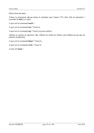 Cours Linux

Version 0.7

Meme chose par user....
Utilisez le programme cal qui donne le calendrier pour l'année 1752. Qu'a t'elle de particulier ?
(consulter le man à ce sujet).
A quoi sert la commande touch ?
A quoi sert la commande free ? Testez la.
A quoi sert al commande top ? Testez la (q pour quitter).
Affichez le contenu de répertoire /etc. Affichez les tailles des fichiers, puis affichez-les par date de
dernière modification.
A quoi sert la commande finger ? Testez la.
A quoi sert la commande write ? Testez la.
A quoi sert mesg ?

Sylvain CHERRIER

page 76 sur 100

Aout 2010

 