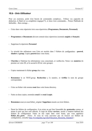 Cours Linux

Version 0.7

18.b - Unix Utilisateur
Pour ces exercices, point n'est besoin de commandes complexes... Utilisez vos capacités de
déduction, le Bash (et sa complétion magique!!!), et deux trois commandes... Prenez l'habitude de
farfouiller... Bon courage....

•

Créez dans votre répertoire trois sous-répertoires (Programmes, Documents, Personnel).

•

Programmes et Documents doivent contenir deux répertoires (nommés anglais et français)

•

Supprimez le répertoire Personnel

•

La sécurité des utilisateurs sous Unix est stockée dans 3 fichiers de configuration - passwd,
shadow et group. Copiez passwd dans votre home.

•

Cherchez à l'intérieur les informations vous concernant, et verifiez-les. Notez vos numéros (le
premier est votre ID, et le second le ID de votre groupe).

•

Copiez maintenant le fichier group chez vous.

•

Renommez le en TEST.group. Recherchez y le numéro, et vérifiez le nom du groupe
correspondant.

•

Créez un fichier vide nomme essai dans votre home directory.

•

Faites en deux copies, nommées essai.1 et essai.1.copie.

•

Renommez essai en essai.fichier_original. Supprimez ensuite ces trois fichiers.

•

Parmi les fichiers de configuration, il en existe un qui liste l'ensemble des protocoles connus, et
donne le port qui leur sont affectés. Il s'agit du fichier services, stocké a l'endroit habituel des
fichiers de configuration. Faites en une copie dans votre home, que vous appelerez
fichier_des_ports. (Nota : Si vous ne vous souvenez pas où trouver ces fichiers de
configuration, consulter http://fr.wikipedia.org/wiki/Filesystem_Hierarchy_Standard )

Sylvain CHERRIER

page 77 sur 100

Aout 2010

 