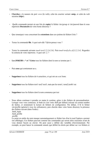 Cours Linux

Version 0.7

•

Cherchez y le numero du port www (le web), celui du courrier sortant smtp, et celui du web
securise (https).

•

Quelle commande permet en une fois de copier le fichier /etc/group et /etc/passwd dans le sous
répertoire Documents de votre home directory ?

•

Que remarquez vous concernant les extensions dans un système de fichiers Unix ?

•

Testez la commande file. A quoi sert-elle ? Qu'en pensez vous ?

•

Testez la commande suivante touch test{1,2,3,4,5,6}. Puis touch test[a,b,c,d}{1,2,3,4}. Regardez
le contenu de votre répertoire. A quoi sert {} ?

•

Les JOKERS : * et ? Listez tous les fichiers dont le nom se termine par 1.

•

Puis ceux qui contiennent un a.

•

Supprimez tous les fichiers de 6 caractères, et qui ont un a en 5eme.

•

Supprimez tous les fichiers test1 test2 test3, mais pas les testa1, testa2,testb1 etc

•

Supprimez tous les fichiers dont le nom commence par test

•

Nous allons continuer à prendre en mains le système, grâce à des fichiers de personnalisation.
Lorsque vous vous connectez, le bash (si c'est votre shell par défaut) exécute un certain nombre
de tâches, et notamment la lecture de fichiers de configuration. Par défaut, il lit le fichier
/etc/profile (général à tous les utilisateurs), puis cherche dans votre home directory la présence
des fichiers suivant (dans l'ordre) :
.bash_login
.bash_profile
.profile
Le point en entête du nom masque automatiquement ce fichier lors d'un ls (seul l'option a permet
son affichage). Ces fichiers peuvent contenir des commandes qui seront alors exécutées avant de
vous donner l'accès au clavier. On peut aussi y définir des variables d'environnement. Par
exemple, on peut lancer la commande umask (qui définit les droits par défaut sur vos fichiers et

Sylvain CHERRIER

page 78 sur 100

Aout 2010

 