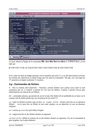 Cours Linux

Version 0.7

ici, pour obtenir la frappe de la commande file
tapé que

/usr/doc/heroes-data-1.3/INSTALL, je n'ai

fi TAB TAB l TAB /u TAB d TAB TAB o TAB TAB h TAB -d TAB TAB I TAB

Il n'y a plus de faute de frappe (puisque c'est la machine qui saisie !), et on fait directement la lecture
du contenu des répertoires en même temps que l'on saisie la commande ! De plus, on a une ligne de
37 caractères en tapant seulement 11 touches...

2.g - Commandes de fichiers
ls : liste le contenu d'un répertoire : Attention, certains fichiers sont cachés (ceux dont le nom
commence par un .) L'option -a permet de voir tous les fichiers. L'option -l permet d'avoir plus
d'informations sur chacun de ces fichiers
file : commande mineure, qui permet de savoir le type d'un fichier (Il est préférable de se baser sur le
contenu réel du fichier plutôt que sur l'extension de son nom!!!!)
cp : copie les fichiers (comme copy en dos). cp origine arrivée. Origine peut être un ou plusieurs
fichiers
arrivé peut être un fichier (si une seule origine), ou un répertoire (si une ou plusieurs
origines)
mv : comme cp, si ce n'est qu'il efface l'origine
rm : suppression du ou des fichiers donnés en argument
cat more et less: affiche le contenu du ou des fichiers donnés en argument. Cat est la commande la
plus simpliste, less la plus élaborée...
Sylvain CHERRIER

page 8 sur 100

Aout 2010

 
