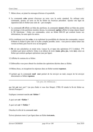 Cours Linux

Version 0.7

7. Même chose, en jetant les messages d'erreurs à la poubelle.
8. La commande echo permet d'envoyer un texte vers la sortie standard. En utilisant cette
commande, ajoutez un texte en fin du fichier de l'exercice précédent. Ajoutez une ligne de
séparation dans le fichier (une suite de – par exemple)
9. La commande df affiche un bilan des partitions, la commande mount affiche un bilan des points
de montage et des partitions montées dessus, la commande uptime affiche le temps depuis lequel
le SE fonctionne : Grâce ces commandes, créez un fichier BILAN qui contient toutes ces
informations, les unes après les autres.
10.En combinant avec des echo, et en exploitant les possibilités de chacune des commandes, essayez
d'obtenir le fichier le plus clair et le plus complet possible. (nota : vous pouvez même tenter une
version en html, puis l'ouvrir avec un navigateur
11.Bc est une calculatrice en mode texte. Lancez là, et tapez des opérations (5+2 (validez) 5*4
(validez) quit (pour arrêter)). Grâce à un éditeur de texte (nano, pico, joe, voire mc), créez un
fichier qui contient quelques opérations (une par ligne).
12.Affichez le contenu de ce fichier.
13.Débrouillez vous pour obtenir les résultats des opérations décrites dans ce fichier.
14.Même chose, en récupérant les réponses dans un fichier nommé reponses.
15.sachant que la commande mail user permet de lui envoyer un mail, essayer de lui envoyer
directement ce fichier reponses

Un peu de réflexion :
que fait cat tout seul ? (un peu d'aide si vous êtes bloqué, CTRL+D simule la fin de fichier au
clavier) Pourquoi ?
Expliquez comment marche cat fichier ?
A quoi sert cat > fichier ?
A quoi sert cat >> fichier ?
Cherchez le rôle de la commande sort.
Écrivez plusieurs mots (1 par ligne) dans un fichier test.mots.

Sylvain CHERRIER

page 84 sur 100

Aout 2010

 