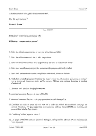 Cours Linux

Version 0.7

Affichez cette liste triée, grâce à la commande sort.
Que fait sort tout seul ?
Et sort > fichier ?

Les PIPES
Utilisateurs connectés : commande who
Utilisateurs connus : getent passwd

1. listez les utilisateurs connectés, et envoyez le tout dans un fichier
2. listez les utilisateurs connectés, et triez les par nom
3. listez les utilisateurs connus, triez les par nom et envoyez le tout dans un fichier
4. listez tous les utilisateurs connectés, uniquement leurs noms, et triez le résultat
5. listez tous les utilisateurs connus, uniquement leurs noms, et triez le résultat
6. Un fichier access.log vous est fourni sur ma page. Ce sont les informations que donne un serveur
web à propos de toutes les visites qu'il a reçues. Affichez son contenu. Comptez le nombre
d'accès total.
7. Affichez tous les accès à la page w00tw00t
8. comptez le nombre d'accès à la page w00tw00t
9. comptez le nombre d'accès à cette page pour deux ou trois jours précis
10.Cherchez les accès en error (le code 404 est le code qui permet de reconnaître une page en
erreur). Attention, 404 peut apparaître aussi dans une taille de fichier (14042 par exemple, qui
pourrait être la taille d'une image)
11.Combien y 'a t'il de pages en erreur ?
12.Les pages w00tw00t sont des tentatives d'attaques. Récupérez les adresses IP des machines qui
vous attaquent.
Sylvain CHERRIER

page 85 sur 100

Aout 2010

 