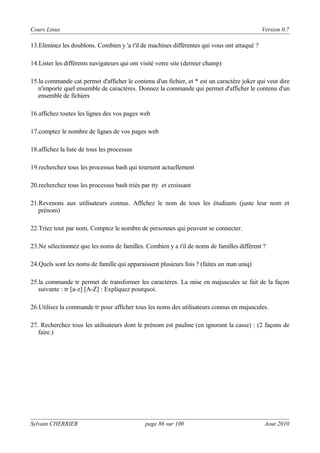 Cours Linux

Version 0.7

13.Eliminez les doublons. Combien y 'a t'il de machines différentes qui vous ont attaqué ?
14.Lister les différents navigateurs qui ont visité votre site (dernier champ)
15.la commande cat permet d'afficher le contenu d'un fichier, et * est un caractère joker qui veut dire
n'importe quel ensemble de caractères. Donnez la commande qui permet d'afficher le contenu d'un
ensemble de fichiers
16.affichez toutes les lignes des vos pages web
17.comptez le nombre de lignes de vos pages web
18.affichez la liste de tous les processus
19.recherchez tous les processus bash qui tournent actuellement
20.recherchez tous les processus bash triés par tty et croissant
21.Revenons aux utilisateurs connus. Affichez le nom de tous les étudiants (juste leur nom et
prénom)
22.Triez tout par nom. Comptez le nombre de personnes qui peuvent se connecter.
23.Ne sélectionnez que les noms de familles. Combien y a t'il de noms de familles différent ?
24.Quels sont les noms de famille qui apparaissent plusieurs fois ? (faites un man uniq)
25.la commande tr permet de transformer les caractères. La mise en majuscules se fait de la façon
suivante : tr [a-z] [A-Z] : Expliquez pourquoi.
26.Utilisez la commande tr pour afficher tous les noms des utilisateurs connus en majuscules.
27. Recherchez tous les utilisateurs dont le prénom est pauline (en ignorant la casse) : (2 façons de
faire.)

Sylvain CHERRIER

page 86 sur 100

Aout 2010

 