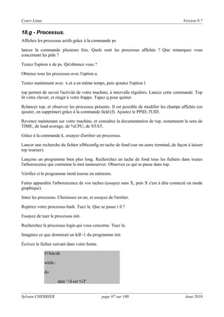 Cours Linux

Version 0.7

18.g - Processus.
Affichez les processus actifs grâce à la commande ps
lancez la commande plusieurs fois. Quels sont les processus affichés ? Que remarquez vous
concernant les pids ?
Testez l'option x de ps. Qu'obtenez vous ?
Obtenez tous les processus avec l'option a.
Testez maintenant avec x et a en même temps, puis ajoutez l'option l.
top permet de savoir l'activité de votre machine, à intervalle réguliers. Lancez cette commande. Top
lit votre clavier, et réagit à votre frappe. Tapez q pour quitter.
Relancez top, et observez les processus présents. Il est possible de modifier les champs affichés (en
ajouter, en supprimer) grâce à la commande field (f). Ajoutez le PPID, l'UID.
Revenez maintenant sur votre machine, et consultez la documentation de top, notamment le sens de
TIME, de load average, de %CPU, de STAT.
Grâce à la commande k, essayez d'arrêter un processus.
Lancer une recherche du fichier xf86config en tache de fond (sur un autre terminal, de façon à laisser
top tourner).
Lançons un programme bien plus long. Recherchez en tache de fond tous les fichiers dans toutes
l'arborescence qui contienne le mot nameserver. Observez ce qui se passe dans top.
Vérifiez si le programme inetd tourne en mémoire.
Faites apparaître l'arborescence de vos taches (essayez sans X, puis X c'est à dire connecté en mode
graphique).
listez les processus. Choisissez en un, et essayez de l'arrêter.
Repérez votre processus bash. Tuez le. Que se passe t il ?
Essayez de tuer le processus init.
Recherchez le processus login qui vous concerne. Tuez le.
Imaginez ce que donnerait un kill -1 du programme init.
Écrivez le fichier suivant dans votre home.
#!/bin/sh
while :
do
date '+il est %T'
Sylvain CHERRIER

page 87 sur 100

Aout 2010

 