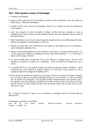 Cours Linux

Version 0.7

18.h - Files System, mount, et formatage
1. Formatez une disquette
2. mettez un file system dos sur cette disquette, montez la dans un répertoire /test, puis copiez un
fichier dessus... Démontez la disquette.
3. Installez un file system Linux sur la disquette, montez la, et vérifiez les points de montage de
votre machine...
4. créez une disquette de boot (consulter le fichier /etc/lilo.conf pour connaître le nom et
l'emplacement du noyau utilisé sur votre machine). Bootez avec cette disquette. Doit-on créer un
file system dessus ?
5. Dans /home/divers, vous trouverez deux images de disquettes boot et root (démarrage de Linux).
Générez les disquettes correspondantes, et testez-le...
6. Montez un cdrom dans votre arborescence, puis copiez un des fichiers du cd sur la disquette...
Après vérification, démontez tout...
7. Montez un cdrom d'installation de Linux (distrib de votre choix), et consultez l'arborescence. Y a
t-il des images pour démarrer l'installation de linux. Dans quel répertoire ? Y a t-il une aide ?
Quels sont les images à choisir ?
8. Le serveur apollo offre un répertoire /test en nfs. Montez ce partage dans le /mnt de votre
machine, et consultez le contenu de ce répertoire. Lisez le contenu du message qui vous y
attend...
9. La machine PC517 est une machine windows qui offre des partages réseaux en Netbios... Après
vérification que votre machine le supporte (désolé si ce n'est pas le cas), essayez de voir le
contenu du répertoire echange de la machine pc517.
10.Votre disque dur contient un répertoire de swap linux. Il existe une astuce à ce propos. Imaginez
que vous deviez faire une nouvelle installation de linux sur votre machine, or vous ne possédez
pas de solution de sauvegarde. Il est possible d'utiliser temporairement cette partition pour y
sauvegarder votre home directory, d'installer la nouvelle version de linux, de restaurer le home,
puis de reactiver le swap. Essayez de faire cette sauvegarde. Quand elle est faite, testez la, puis
réactivez le swap...

PS : A partir de l'exercice 5, lancez vi sur un terminal, et consignez toutes les solutions dans un
fichier exoFS
Commandes à connaître, et à consulter...
cpio dd
df
free mount
umount
swapon swapoff tar

Sylvain CHERRIER

mkfs et ses dérivés

page 89 sur 100

mkswap

smbclient

Aout 2010

 