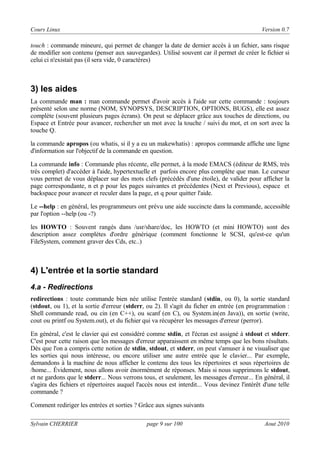 Cours Linux

Version 0.7

touch : commande mineure, qui permet de changer la date de dernier accès à un fichier, sans risque
de modifier son contenu (penser aux sauvegardes). Utilisé souvent car il permet de créer le fichier si
celui ci n'existait pas (il sera vide, 0 caractères)

3) les aides
La commande man : man commande permet d'avoir accès à l'aide sur cette commande : toujours
présenté selon une norme (NOM, SYNOPSYS, DESCRIPTION, OPTIONS, BUGS), elle est assez
complète (souvent plusieurs pages écrans). On peut se déplacer grâce aux touches de directions, ou
Espace et Entrée pour avancer, rechercher un mot avec la touche / suivi du mot, et on sort avec la
touche Q.
la commande apropos (ou whatis, si il y a eu un makewhatis) : apropos commande affiche une ligne
d'information sur l'objectif de la commande en question.
La commande info : Commande plus récente, elle permet, à la mode EMACS (éditeur de RMS, très
très complet) d'accéder à l'aide, hypertextuelle et parfois encore plus complète que man. Le curseur
vous permet de vous déplacer sur des mots clefs (précédés d'une étoile), de valider pour afficher la
page correspondante, n et p pour les pages suivantes et précédentes (Next et Previous), espace et
backspace pour avancer et reculer dans la page, et q pour quitter l'aide.
Le --help : en général, les programmeurs ont prévu une aide succincte dans la commande, accessible
par l'option --help (ou -?)
les HOWTO : Souvent rangés dans /usr/share/doc, les HOWTO (et mini HOWTO) sont des
description assez complètes d'ordre générique (comment fonctionne le SCSI, qu'est-ce qu'un
FileSystem, comment graver des Cds, etc..)

4) L'entrée et la sortie standard
4.a - Redirections
redirections : toute commande bien née utilise l'entrée standard (stdin, ou 0), la sortie standard
(stdout, ou 1), et la sortie d'erreur (stderr, ou 2). Il s'agit du ficher en entrée (en programmation :
Shell commande read, ou cin (en C++), ou scanf (en C), ou System.in(en Java)), en sortie (write,
cout ou printf ou System.out), et du fichier qui va récupérer les messages d'erreur (perror).
En général, c'est le clavier qui est considéré comme stdin, et l'écran est assigné à stdout et stderr.
C'est pour cette raison que les messages d'erreur apparaissent en même temps que les bons résultats.
Dès que l'on a compris cette notion de stdin, stdout, et stderr, on peut s'amuser à ne visualiser que
les sorties qui nous intéresse, ou encore utiliser une autre entrée que le clavier... Par exemple,
demandons à la machine de nous afficher le contenu des tous les répertoires et sous répertoires de
/home... Évidement, nous allons avoir énormément de réponses. Mais si nous supprimons le stdout,
et ne gardons que le stderr... Nous verrons tous, et seulement, les messages d'erreur... En général, il
s'agira des fichiers et répertoires auquel l'accès nous est interdit... Vous devinez l'intérêt d'une telle
commande ?
Comment rediriger les entrées et sorties ? Grâce aux signes suivants
Sylvain CHERRIER

page 9 sur 100

Aout 2010

 