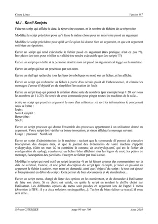 Cours Linux

Version 0.7

18.i - Shell Scripts
Faire un script qui affiche la date, le répertoire courant, et le nombre de fichiers de ce répertoire
Modifiez le script précédent pour qu'il fasse la même chose pour un répertoire passé en argument
Modifiez le script précédent pour qu'il vérifie qu'on lui donne bien un argument, et que cet argument
soit bien un répertoire.
Écrire un script qui rend exécutable le fichier passé en argument (très pratique, n'est ce pas ??).
Introduire des tests pour vérifier sa validité (ne rendre exécutable que des scripts !!!)
Écrire un script qui vérifie si la personne dont le nom est passé en argument est loggé sur la machine.
Écrire un script qui tue un processus par son nom.
Écrire un shell qui recherche tous les liens (symboliques ou non) sur un fichier, et les affiche.
Écrire un script qui recherche un fichier à partir d'un certain point de l'arborescence, et élimine les
messages d'erreur (l'objectif est de simplifier l'invocation de find).
Écrire un script loop qui permet la création d'une suite de nombres (par exemple loop 1 20 sort tous
les nombres de 1 à 20). Se servir de cette commande pour pinger toutes les machines de la salle...
écrire un script qui prend en argument le nom d'un utilisateur, et sort les informations le concernant
sous la forme :
login :
Nom Complet :
Répertoire :
Shell :
Écrire un script procuser qui donne l'ensemble des processus appartenant à un utilisateur donné en
argument. Votre script doit vérifier sa bonne invocation, et sinon affichez le message suivant:
Usage : procuser NomUser
Écrire un script d'administration de la machine : sachant que la commande df permet de connaître
l'occupation des disques durs, et que le journal des évènements de votre machine s'appelle
syslogsyslog, (faire un man df, et contrôlez le contenu de /etc/syslog.conf, qui est le fichier de
configuration du syslog), construisez un fichier bilan affichant tous les logins de root, les points de
montage, l'occupation des partitions. Envoyer ce fichier par mail à root.
Modifiez le script qui rend actif un script (exercice 4) en lui faisant ajouter des commentaires sur la
date de création, l'auteur, et une petite description du script (par exemple, je lance en passant en
argument le fichier à activer, mon nom est demandé, ainsi que l'objectif du script : le tout est ajouté
et bien présenté en début du script). Cela permet de bien documenter et de standardiser...
Écrire un script menu, chargé de lister des options en les numérotant, et de demander à l'utilisateur
de faire son choix. Si ce choix est valide, on quitte le script en rendant le chiffre choisi par
l'utilisateur. Les différentes options du menu sont passées en argument lors de l'appel à menu
(Attention à l'IFS : il y a deux solutions envisageables...). Tachez de bien réaliser ce travail, il vous
sera utile...

Sylvain CHERRIER

page 90 sur 100

Aout 2010

 