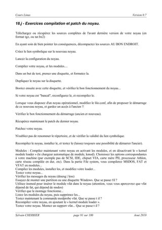 Cours Linux

Version 0.7

18.j - Exercices compilation et patch du noyau.
Téléchargez ou récupérez les sources complètes de l'avant dernière version de votre noyau (en
format tgz, ou tar.bz2)
En ayant soin de bien pointer les conséquences, décompactez les sources AU BON ENDROIT.
Créez le lien symbolique sur le nouveau noyau.
Lancez la configuration du noyau.
Compilez votre noyau, et les modules....
Dans un but de test, prenez une disquette, et formatez la.
Dupliquez le noyau sur la disquette.
Bootez ensuite avec cette disquette, et vérifiez le bon fonctionnement du noyau...
Si votre noyau est "bancal", reconfigurez le, et recompilez le.
Lorsque vous disposez d'un noyau opérationnel, modifiez le lilo.conf, afin de proposer le démarrage
de ce nouveau noyau, et gardez un accès à l'ancien !!
Vérifiez le bon fonctionnement du démarrage (ancien et nouveau).
Récupérez maintenant le patch du dernier noyau.
Patchez votre noyau.
N'oubliez pas de renommer le répertoire, et de vérifier la validité du lien symbolique.
Recompilez le noyau, installez le, et testez le (laissez toujours une possibilité de démarrer l'ancier).
Modules : Compilez maintenant votre noyau en activant les modules, et en désactivant le « kernel
module loader » (le chargeur automatique de module, kmod). Choisissez les options correspondantes
à votre machine (par exemple pas de SCSI, IDE, chipset VIA, carte mère PII, processeur Athlon,
carte réseau compilée en dur, etc). Dans la partie File system, vous compilerez MSDOS, FAT et
VFAT en modules...
Compilez les modules, installez les, et modifiez votre loader...
Testez votre noyau...
Vérifiez les messages du noyau (dmesg | less)
Essayez de monter une partition ou une disquette Windows. Que se passe t'il ?
Utilisez insmod pour insérer le module vfat dans le noyau (attention, vous vous apercevrez que vfat
dépend de fat, qui dépend de msdos)
Vérifiez que le montage fonctionne...
Listez les modules du noyau, puis supprimez les...
Testez maintenant la commande modprobe vfat. Que se passe t il ?
Recompilez votre noyau, en ajoutant le « kernel module loader ».
Testez votre noyau. Montez un support vfat... Que se passe t il ?
Sylvain CHERRIER

page 91 sur 100

Aout 2010

 
