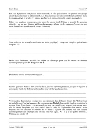 Cours Linux

Version 0.7

Les 3 ou 4 premières sont plus ou moins standards, et vous pouvez créer vos propres newsgroups
ensuite (ici espacefoch, et administratif). Les deux nombres suivants sont le himark et le low mark
(voir man active), et la lettre (y) indique que l'envoi de posts est possible (encore man active).
Créez vous quelques newsgroups, puis lancez le serveur innd (Utilisez si possible les consoles
virtuelles : sur une vue, faites un tail-f /var/log/messages afin de voir les messages d'erreurs, sur une
autre, lancez le serveur (à vous de trouver comment).
.........................................................................................................................................................
.........................................................................................................................................................
.........................................................................................................................................................
Sous un lecteur de news (éventuellement en mode graphique) , essayez de récupérer, puis d'écrire
des posts !!!).
.........................................................................................................................................................
.........................................................................................................................................................
.........................................................................................................................................................
Quand tout fonctionne, modifiez les scripts de démarrage pour que le serveur ne démarre
automatiquement qu'en init 5 et pas en init 3.
.........................................................................................................................................................
..........................................................................................................................................................
Désinstallez ensuite entièrement le logiciel....
.........................................................................................................................................................
..........................................................................................................................................................
Sachant que vous disposez de 6 consoles texte, et d'une septième graphique, essayez de rajouter 2
consoles (la 8 et la 9). Redémarrez la machine pour vérifier qu'elles existent.
.........................................................................................................................................................
..........................................................................................................................................................
Votre système d'exploitation consigne tous les événements dans différents fichiers dits "de log". L'un
de ses fichiers est /var/log/messages. La commande /usr/bin/tail -f permet de visualiser en continu le
contenu de ce fichier (testez cette commande sur une vue, puis logguer vous en root sur une autre
afin de tester). Imaginons que vous voulez, dans le cadre de l'exploitation d'un serveur, avoir
toujours une vue affichant le contenu de ce fichier : Ajouter une dixième vue, sur laquelle
automatiquement cet affichage aura lieu (au lieu d'un login). PS : il y a une petite difficulté...
N'hésitez pas à tester !!!
.........................................................................................................................................................
..........................................................................................................................................................
Sylvain CHERRIER

page 94 sur 100

Aout 2010

 