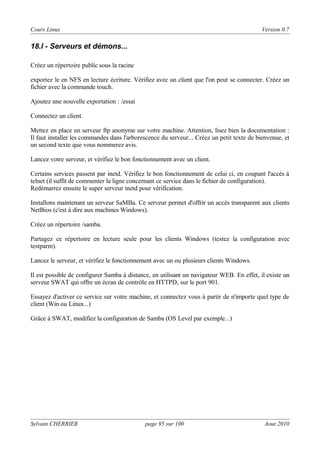 Cours Linux

Version 0.7

18.l - Serveurs et démons...
Créez un répertoire public sous la racine
exportez le en NFS en lecture écriture. Vérifiez avec un client que l'on peut se connecter. Créez un
fichier avec la commande touch.
Ajoutez une nouvelle exportation : /essai
Connectez un client.
Mettez en place un serveur ftp anonyme sur votre machine. Attention, lisez bien la documentation :
Il faut installer les commandes dans l'arborescence du serveur... Créez un petit texte de bienvenue, et
un second texte que vous nommerez avis.
Lancez votre serveur, et vérifiez le bon fonctionnement avec un client.
Certains services passent par inetd. Vérifiez le bon fonctionnement de celui ci, en coupant l'accès à
telnet (il suffit de commenter la ligne concernant ce service dans le fichier de configuration).
Redémarrez ensuite le super serveur inetd pour vérification.
Installons maintenant un serveur SaMBa. Ce serveur permet d'offrir un accès transparent aux clients
NetBios (c'est à dire aux machines Windows).
Créez un répertoire /samba.
Partagez ce répertoire en lecture seule pour les clients Windows (testez la configuration avec
testparm).
Lancez le serveur, et vérifiez le fonctionnement avec un ou plusieurs clients Windows.
Il est possible de configurer Samba à distance, en utilisant un navigateur WEB. En effet, il existe un
serveur SWAT qui offre un écran de contrôle en HTTPD, sur le port 901.
Essayez d'activer ce service sur votre machine, et connectez vous à partir de n'importe quel type de
client (Win ou Linux...)
Grâce à SWAT, modifiez la configuration de Samba (OS Level par exemple...)

Sylvain CHERRIER

page 95 sur 100

Aout 2010

 