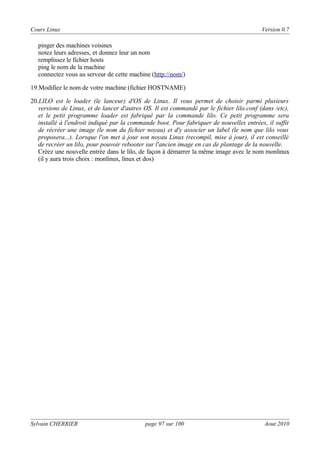 Cours Linux

Version 0.7

pinger des machines voisines
notez leurs adresses, et donnez leur un nom
remplissez le fichier hosts
ping le nom de la machine
connectez vous au serveur de cette machine (http://nom/)
19.Modifiez le nom de votre machine (fichier HOSTNAME)
20.LILO est le loader (le lanceur) d'OS de Linux. Il vous permet de choisir parmi plusieurs
versions de Linux, et de lancer d'autres OS. Il est commandé par le fichier lilo.conf (dans /etc),
et le petit programme loader est fabriqué par la commande lilo. Ce petit programme sera
installé à l'endroit indiqué par la commande boot. Pour fabriquer de nouvelles entrées, il suffit
de récréer une image (le nom du fichier noyau) et d'y associer un label (le nom que lilo vous
proposera...). Lorsque l'on met à jour son noyau Linux (recompil, mise à jour), il est conseillé
de recréer un lilo, pour pouvoir rebooter sur l'ancien image en cas de plantage de la nouvelle.
Créez une nouvelle entrée dans le lilo, de façon à démarrer la même image avec le nom monlinux
(il y aura trois choix : monlinux, linux et dos)

Sylvain CHERRIER

page 97 sur 100

Aout 2010

 
