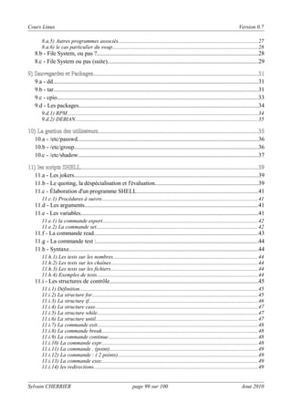 Cours Linux

Version 0.7

8.a.5) Autres programmes associés.....................................................................................................27
8.a.6) le cas particulier du swap..........................................................................................................28

8.b - File System, ou pas ?.............................................................................................................28
8.c - File System ou pas (suite)......................................................................................................29
9) Sauvegardes et Packages................................................................................................................31
Packages................................................................................................................31
9.a - dd...........................................................................................................................................31
9.b - tar...........................................................................................................................................31
9.c - cpio........................................................................................................................................33
9.d - Les packages..........................................................................................................................34
9.d.1) RPM...........................................................................................................................................34
9.d.2) DEBIAN.....................................................................................................................................35

10) La gestion des utilisateurs.............................................................................................................35
utilisateurs.............................................................................................................35
10.a - /etc/passwd...........................................................................................................................36
10.b - /etc/group.............................................................................................................................36
10.c - /etc/shadow..........................................................................................................................37
11) Ies scripts SHELL........................................................................................................................39
SHELL........................................................................................................................39
11.a - Les jokers.............................................................................................................................39
11.b - Le quoting, la déspécialisation et l'évaluation......................................................................39
11.c - Élaboration d'un programme SHELL..................................................................................41
11.c.1) Procédures à suivre.................................................................................................................41

11.d - Les arguments......................................................................................................................41
11.e - Les variables.........................................................................................................................41
11.e.1) la commande export.................................................................................................................42
11.e.2) La commande set......................................................................................................................42

11.f - La commande read...............................................................................................................43
11.g - La commande test :..............................................................................................................44
11.h - Syntaxe................................................................................................................................44
11.h.1) Les tests sur les nombres.........................................................................................................44
11.h.2) Les tests sur les chaînes...........................................................................................................44
11.h.3) Les tests sur les fichiers...........................................................................................................44
11.h.4) Exemples de tests.....................................................................................................................44

11.i - Les structures de contrôle.....................................................................................................45
11.i.1) Définition..................................................................................................................................45
11.i.2) La structure for.........................................................................................................................45
11.i.3) La structure if...........................................................................................................................46
11.i.4) La structure case......................................................................................................................47
11.i.5) La structure while.....................................................................................................................47
11.i.6) La structure until......................................................................................................................47
11.i.7) La commande exit.....................................................................................................................48
11.i.8) La commande break..................................................................................................................48
11.i.9) La commande continue.............................................................................................................48
11.i.10) La commande expr..................................................................................................................48
11.i.11) La commande . (point)............................................................................................................49
11.i.12) La commande : ( 2 points)......................................................................................................49
11.i.13) La commande exec..................................................................................................................49
11.i.14) les redirections.......................................................................................................................49

Sylvain CHERRIER

page 99 sur 100

Aout 2010

 