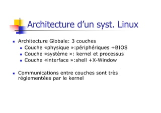 n Architecture Globale: 3 couches
n Couche «physique »:périphériques +BIOS
n Couche «système »: kernel et processus
n Couche «interface »:shell +X-Window
n Communications entre couches sont très
réglementées par le kernel
Architecture d’un syst. Linux
 