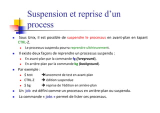 Suspension et reprise d’un
process
n Sous Unix, il est possible de suspendre le processus en avant-plan en tapant
CTRL-Z.
n Le processus suspendu pourra reprendre ultérieurement.
n Il existe deux façons de reprendre un processus suspendu :
n En avant-plan par la commande fg (foreground),
n En arrière-plan par la commande bg (background).
n Par exemple :
n $ test èlancement de test en avant-plan
n CTRL-Z è édition suspendue
n $ bg è reprise de l'édition en arrière-plan
n Un job est défini comme un processus en arrière-plan ou suspendu.
n La commande « jobs » permet de lister ces processus.
 