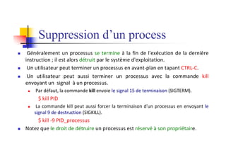Suppression d’un process
n Généralement un processus se termine à la fin de l'exécution de la dernière
instruction ; il est alors détruit par le système d'exploitation.
n Un utilisateur peut terminer un processus en avant-plan en tapant CTRL-C.
n Un utilisateur peut aussi terminer un processus avec la commande kill
envoyant un signal à un processus.
n Par défaut, la commande kill envoie le signal 15 de terminaison (SIGTERM).
$ kill PID
n La commande kill peut aussi forcer la terminaison d'un processus en envoyant le
signal 9 de destruction (SIGKILL).
$ kill -9 PID_processus
n Notez que le droit de détruire un processus est réservé à son propriétaire.
 