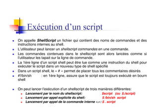 Exécution d’un script
n On appelle ShellScript un fichier qui contient des noms de commandes et des
instructions internes au shell.
n L’utilisateur peut lancer un shellscript commandes en une commande.
n Les commandes contenues dans le shellscript sont alors lancées comme si
l’utilisateur les tapait sur la ligne de commande.
n La 1ère ligne d’un script shell peut être lue comme une instruction du shell pour
exécuter le script dans un nouveau type de shell spécifié
n Dans un script shell, le « # » permet de placer tous les commentaires désirés
n #!/bin/sh : en 1ère ligne, assure que le script est toujours exécuté en bourn
shell
n On peut lancer l’exécution d’un shellscript de trois manières différentes:
n Lancement par le nom du shellscript: $script (ou $./script)
n Lancement par appel explicite du shell: $ /bin/sh script
n Lancement par appel de la commande interne «.»: $ . script
 