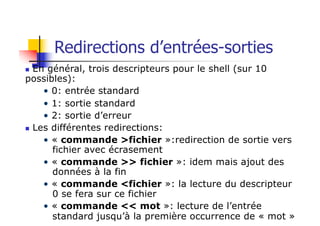 Redirections d’entrées-sorties
n En général, trois descripteurs pour le shell (sur 10
possibles):
• 0: entrée standard
• 1: sortie standard
• 2: sortie d’erreur
n Les différentes redirections:
• « commande >fichier »:redirection de sortie vers
fichier avec écrasement
• « commande >> fichier »: idem mais ajout des
données à la fin
• « commande <fichier »: la lecture du descripteur
0 se fera sur ce fichier
• « commande << mot »: lecture de l’entrée
standard jusqu’à la première occurrence de « mot »
 