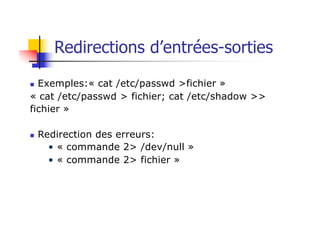 n Exemples:« cat /etc/passwd >fichier »
« cat /etc/passwd > fichier; cat /etc/shadow >>
fichier »
n Redirection des erreurs:
• « commande 2> /dev/null »
• « commande 2> fichier »
Redirections d’entrées-sorties
 