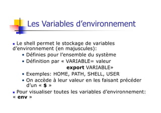 Les Variables d’environnement
n Le shell permet le stockage de variables
d’environnement (en majuscules):
• Définies pour l’ensemble du système
• Définition par « VARIABLE= valeur
export VARIABLE»
• Exemples: HOME, PATH, SHELL, USER
• On accède à leur valeur en les faisant précéder
d’un « $ »
n Pour visualiser toutes les variables d’environnement:
« env »
 