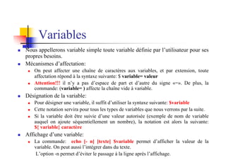 Variables
n Nous appellerons variable simple toute variable définie par l’utilisateur pour ses
propres besoins.
n Mécanismes d’affectation:
n On peut affecter une chaîne de caractères aux variables, et par extension, toute
affectation répond à la syntaxe suivante: $ variable= valeur
n Attention!!! il n’y a pas d’espace de part et d’autre du signe «=». De plus, la
commande: (variable= ) affecte la chaîne vide à variable.
n Désignation de la variable:
n Pour désigner une variable, il suffit d’utiliser la syntaxe suivante: $variable
n Cette notation servira pour tous les types de variables que nous verrons par la suite.
n Si la variable doit être suivie d’une valeur autorisée (exemple de nom de variable
auquel on ajoute séquentiellement un nombre), la notation est alors la suivante:
${ variable} caractère
n Affichage d’une variable:
n La commande: echo [- n] [texte] $variable permet d’afficher la valeur de la
variable. On peut aussi l’intégrer dans du texte.
L’option -n permet d’éviter le passage à la ligne après l’affichage.
 