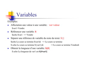 Variables
Exemples:
n Affectation une valeur à une variable: var=valeur
$var1=Vendre
n Référencer une variable: $
$echo $var1 => Vendre
n Séparer une référence de variable du reste du texte: ${}
$echo Le cours se termine $var1di => Le cours se termine
$ echo Le cours se termine ${var1}di =>Le cours se termine Vendredi
n Obtenir la longueur d’une variable: ${#}
$ echo La longueur de var1 est ${#var1}
 