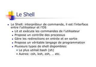 n Le Shell: interpréteur de commande, il est l’interface
entre l’utilisateur et l’OS
n Lit et exécute les commandes de l’utilisateur
n Propose un contrôle des processus
n Gère les redirections en entrée et en sortie
n Propose un véritable langage de programmation
n Plusieurs types de shell disponibles:
• Le plus utilisé:bash (sh)
• Autres: csh, ksh, zsh, … etc.
Le Shell
 