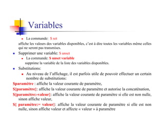 Variables
n La commande: $ set
affiche les valeurs des variables disponibles, c’est à dire toutes les variables même celles
qui ne seront pas transmises.
n Supprimer une variable: $ unset
n La commande: $ unset variable
supprime la variable de la liste des variables disponibles.
n Substitutions:
n Au niveau de l’affichage, il est parfois utile de pouvoir effectuer un certain
nombre de substitutions:
$paramètre : affiche la valeur courante de paramètre,
${paramètre}: affiche la valeur courante de paramètre et autorise la concaténation,
${paramètre:-valeur}: affiche la valeur courante de paramètre si elle est non nulle,
sinon affiche valeur,
${ paramètre:= valeur}: affiche la valeur courante de paramètre si elle est non
nulle, sinon affiche valeur et affecte « valeur » à paramètre
 