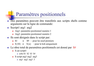 Paramètres positionnels
n Des paramètres peuvent être transférés aux scripts shells comme
arguments sur la ligne de commande:
n $script1 arg1 arg2
n Arg1: paramètre positionnel numéro 1
n Arg2: paramètre positionnel numéro 2
n Ils sont désignés dans le script par:
n $1 à $9 : pour les neuf premiers
n ${10} à ${n} : pour le ksh uniquement
n Le nbre total de paramètres positionnels est donné par $#
n $ cat script1
n echo $1 $2 $3 $#
n $ script arg1 arg2 arg3
n arg1 arg2 arg3 3
 