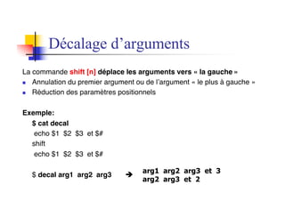 Décalage d’arguments
La commande shift [n] déplace les arguments vers « la gauche »
n Annulation du premier argument ou de l’argument « le plus à gauche »
n Réduction des paramètres positionnels
Exemple:
$ cat decal
echo $1 $2 $3 et $#
shift
echo $1 $2 $3 et $#
$ decal arg1 arg2 arg3 è
arg1 arg2 arg3 et 3
arg2 arg3 et 2
 