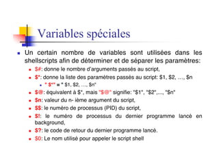 Variables spéciales
n Un certain nombre de variables sont utilisées dans les
shellscripts afin de déterminer et de séparer les paramètres:
n $#: donne le nombre d’arguments passés au script,
n $*: donne la liste des paramètres passés au script: $1, $2, …, $n
n " $*" = " $1, $2, …, $n"
n $@: équivalent à $*, mais "$@" signifie: "$1", "$2",..., "$n"
n $n: valeur du n- ième argument du script,
n $$: le numéro de processus (PID) du script,
n $!: le numéro de processus du dernier programme lancé en
background,
n $?: le code de retour du dernier programme lancé.
n $0: Le nom utilisé pour appeler le script shell
 