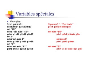 Variables spéciales
n Exemples:
$ cat param2 $ param2 1 "2 et texte "
echo p1=$1 p2=$2 p3=$3 p1=1 p2=2 et texte p3=
set "$@"
echo ‘set avec "$@" ‘ set avec "$@"
echo p1=$1 p2=$2 p3=$3 p1=1 p2=2 et texte p3=
set $*
echo ‘set avec $*’ set avec $*
echo p1=$1 p2=$2 p3=$3 p1=1 p2=2 p3=et
set "$*"
echo ‘set avec "$*" ’ set avec "$*"
print p1=$1 p2=$2 p3=$3 p1=1 2 et texte p2= p3=
 
