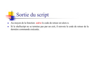 Sortie du script
n Au moyen de la fonction exit n le code de retour est alors n.
n Si le shellscript ne se termine pas par un exit, il renvoie le code de retour de la
dernière commande exécutée.
 