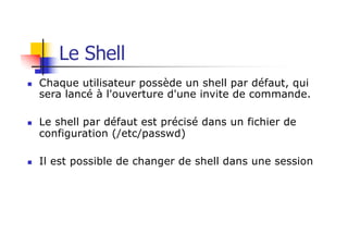 n Chaque utilisateur possède un shell par défaut, qui
sera lancé à l'ouverture d'une invite de commande.
n Le shell par défaut est précisé dans un fichier de
configuration (/etc/passwd)
n Il est possible de changer de shell dans une session
Le Shell
 