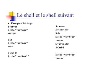 Le shell et le shell suivant
n Exemple d’héritage:
$ var=un
$ echo "var=$var"
var=un
$ sh
$ echo "var=$var"
var=
$ Ctrl-D
$ echo "var=$var’ "
$ var=un
$ export var
$ sh
$ echo "var=$var"
var=un
$ var=modif
$ Ctrl-d
$ echo "var=$var"
var=un
 