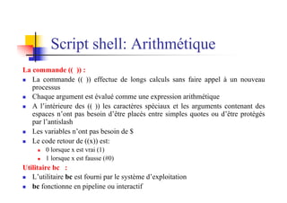 Script shell: Arithmétique
La commande (( )) :
n La commande (( )) effectue de longs calculs sans faire appel à un nouveau
processus
n Chaque argument est évalué comme une expression arithmétique
n A l’intérieure des (( )) les caractères spéciaux et les arguments contenant des
espaces n’ont pas besoin d’être placés entre simples quotes ou d’être protégés
par l’antislash
n Les variables n’ont pas besoin de $
n Le code retour de ((x)) est:
n 0 lorsque x est vrai (1)
n 1 lorsque x est fausse (#0)
Utilitaire bc :
n L’utilitaire bc est fourni par le système d’exploitation
n bc fonctionne en pipeline ou interactif
 