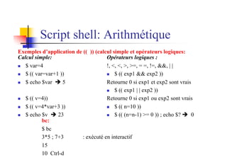 Script shell: Arithmétique
Exemples d’application de (( )) (calcul simple et opérateurs logiques:
Calcul simple:
n $ var=4
n $ (( var=var+1 ))
n $ echo $var è 5
n $ (( v=4))
n $ (( v=4*var+3 ))
n $ echo $v è 23
Opérateurs logiques :
!, <, <, >, >=, = =, !=, &&, | |
n $ (( exp1 && exp2 ))
Retourne 0 si exp1 et exp2 sont vrais
n $ (( exp1 | | exp2 ))
Retourne 0 si exp1 ou exp2 sont vrais
n $ (( n=10 ))
n $ (( (n=n-1) >= 0 )) ; echo $? è 0
bc:
$ bc
3*5 ; 7+3 : exécuté en interactif
15
10 Ctrl-d
 