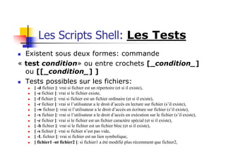 Les Scripts Shell: Les Tests
n Existent sous deux formes: commande
« test condition» ou entre crochets [_condition_]
ou [[_condition_] ]
n Tests possibles sur les fichiers:
n [ -d fichier ]: vrai si fichier est un répertoire (et si il existe),
n [ -e fichier ]: vrai si le fichier existe,
n [ -f fichier ]: vrai si fichier est un fichier ordinaire (et si il existe),
n [ -r fichier ]: vrai si l’utilisateur a le droit d’accès en lecture sur fichier (s’il existe),
n [ -w fichier ]: vrai si l’utilisateur a le droit d’accès en écriture sur fichier (s’il existe),
n [ -x fichier ]: vrai si l’utilisateur a le droit d’accès en exécution sur le fichier (s’il existe),
n [ -c fichier ]: vrai si le fichier est un fichier caractère spécial (et si il existe),
n [ -b fichier ]: vrai si le fichier est un fichier bloc (et si il existe),
n [ -s fichier ]: vrai si fichier n’est pas vide,
n [ -L fichier ]: vrai si fichier est un lien symbolique,
n [ fichier1 -nt fichier2 ]: si fichier1 a été modifié plus récemment que fichier2,
 