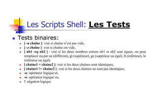 Les Scripts Shell: Les Tests
n Tests binaires:
n [ -n chaîne ]: vrai si chaîne n’est pas vide,
n [ -z chaîne ]: vrai si chaîne est vide,
n [ nb1 -eq nb2 ] : vrai si les deux nombres entiers nb1 et nb2 sont égaux, on peut
remplacer eq par ne (différent), gt (supérieur), ge (supérieur ou égal), lt (inférieur), le
(inférieur ou égal).
n [ chaine1 = chaine2 ]: vrai si les deux chaînes sont identiques,
n [ chaine1 != chaine2 ]: vrai si les deux chaînes ne sont pas identiques,
n -a: opérateur logique et,
n -o: opérateur logique ou,
n !: négation logique
 