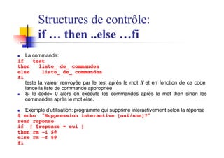 Structures de contrôle:
if … then ..else …fi
n La commande:
if test
then liste_ de_ commandes
else liste_ de_ commandes
fi
teste la valeur renvoyée par le test après le mot if et en fonction de ce code,
lance la liste de commande appropriée
n Si le code= 0 alors on exécute les commandes après le mot then sinon les
commandes après le mot else.
n Exemple d’utilisation: programme qui supprime interactivement selon la réponse
$ echo "Suppression interactive [oui/non]?"
read reponse
if [ $reponse = oui ]
then rm -i $@
else rm –f $@
fi
 
